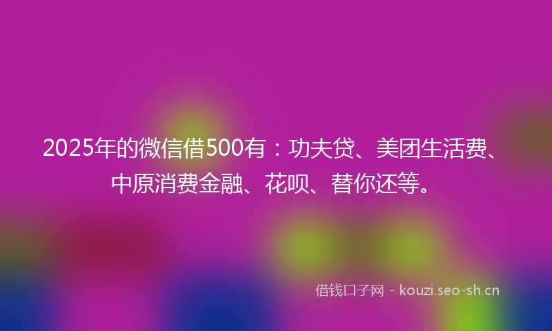 2025年的微信借500有：功夫贷、美团生活费、中原消费金融、花呗、替你还等。