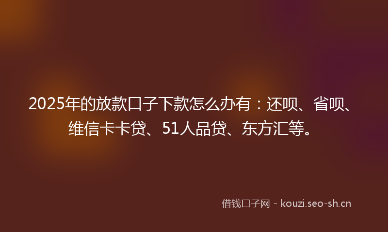 2025年的放款口子下款怎么办有：还呗、省呗、维信卡卡贷、51人品贷、东方汇等。