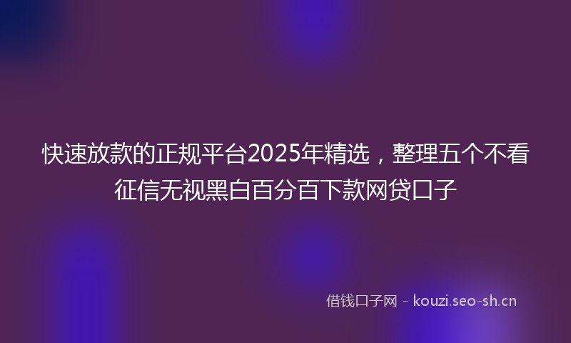 快速放款的正规平台2025年精选，整理五个不看征信无视黑白百分百下款网贷口子
