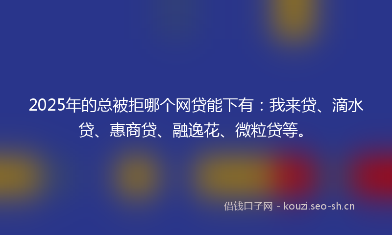 2025年的总被拒哪个网贷能下有：我来贷、滴水贷、惠商贷、融逸花、微粒贷等。