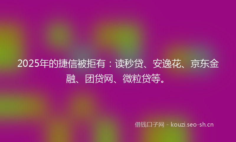 2025年的捷信被拒有：读秒贷、安逸花、京东金融、团贷网、微粒贷等。