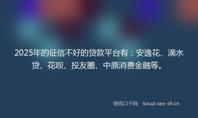 2025年的征信不好的贷款平台有：安逸花、滴水贷、花呗、投友圈、中原消费金融等。