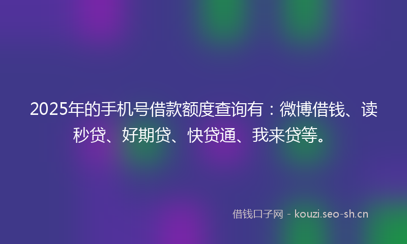 2025年的手机号借款额度查询有：微博借钱、读秒贷、好期贷、快贷通、我来贷等。