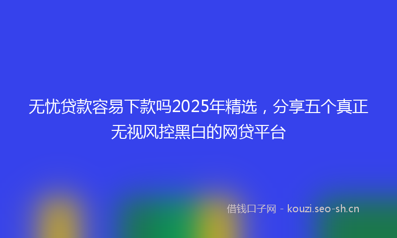 无忧贷款容易下款吗2025年精选，分享五个真正无视风控黑白的网贷平台