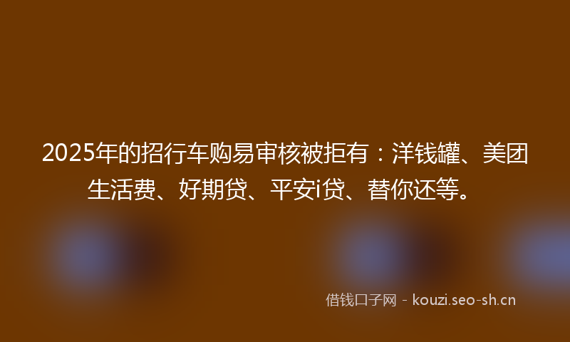 2025年的招行车购易审核被拒有：洋钱罐、美团生活费、好期贷、平安i贷、替你还等。