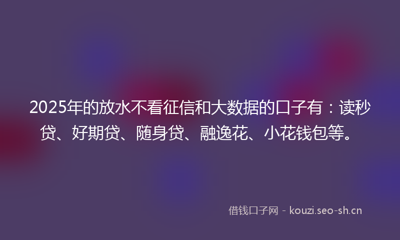 2025年的放水不看征信和大数据的口子有：读秒贷、好期贷、随身贷、融逸花、小花钱包等。
