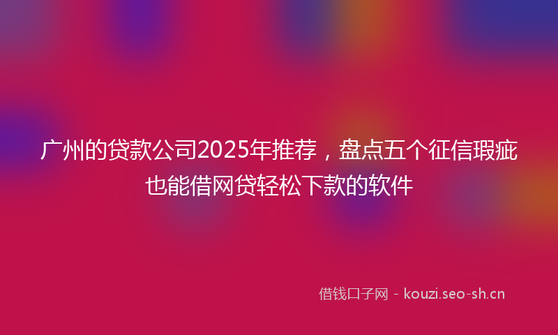 广州的贷款公司2025年推荐，盘点五个征信瑕疵也能借网贷轻松下款的软件