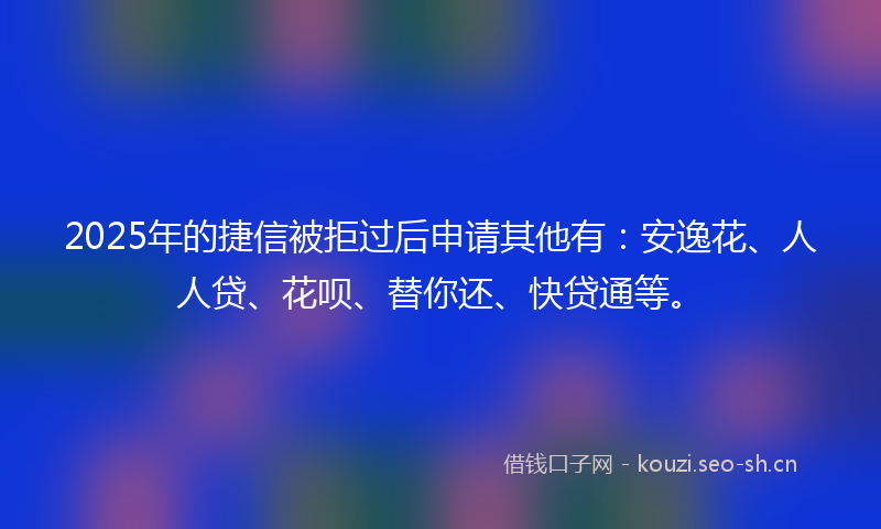 2025年的捷信被拒过后申请其他有：安逸花、人人贷、花呗、替你还、快贷通等。