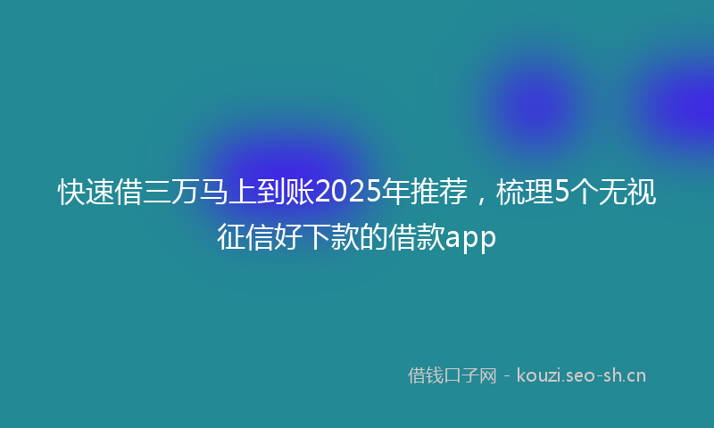 快速借三万马上到账2025年推荐,梳理5个无视征信好下款的借款app