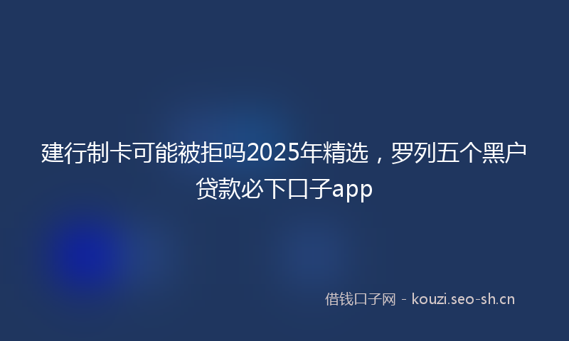 建行制卡可能被拒吗2025年精选，罗列五个黑户贷款必下口子app