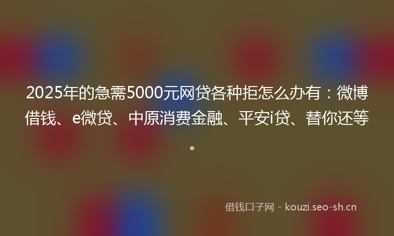 2025年的急需5000元网贷各种拒怎么办有：微博借钱、e微贷、中原消费金融、平安i贷、替你还等。