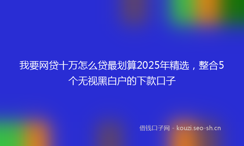 我要网贷十万怎么贷最划算2025年精选，整合5个无视黑白户的下款口子