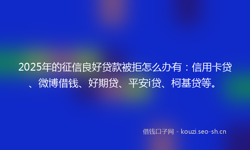2025年的征信良好贷款被拒怎么办有：信用卡贷、微博借钱、好期贷、平安i贷、柯基贷等。