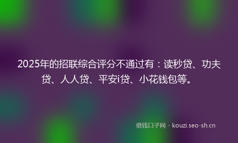 2025年的招联综合评分不通过有：读秒贷、功夫贷、人人贷、平安i贷、小花钱包等。