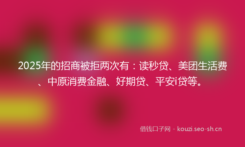 2025年的招商被拒两次有：读秒贷、美团生活费、中原消费金融、好期贷、平安i贷等。