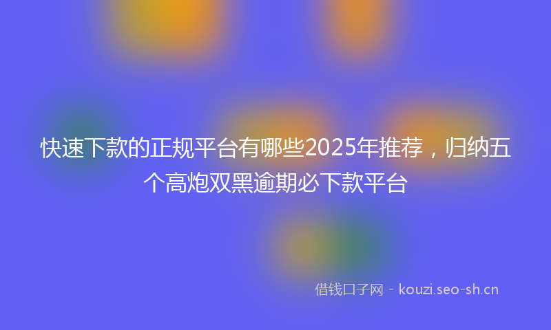 快速下款的正规平台有哪些2025年推荐，归纳五个高炮双黑逾期必下款平台