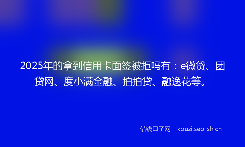 2025年的拿到信用卡面签被拒吗有：e微贷、团贷网、度小满金融、拍拍贷、融逸花等。