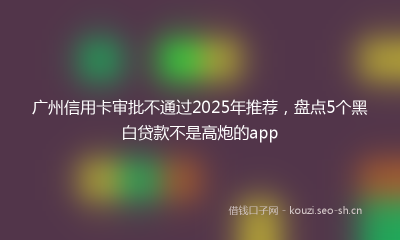 广州信用卡审批不通过2025年推荐，盘点5个黑白贷款不是高炮的app