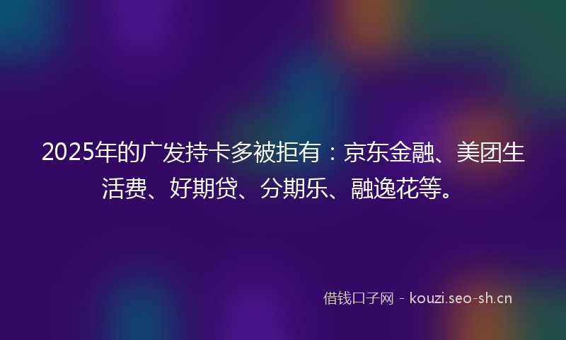 2025年的广发持卡多被拒有：京东金融、美团生活费、好期贷、分期乐、融逸花等。