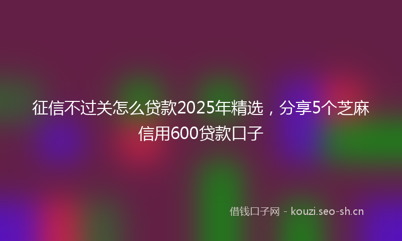征信不过关怎么贷款2025年精选，分享5个芝麻信用600贷款口子