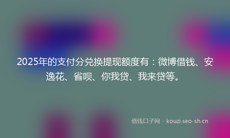 2025年的支付分兑换提现额度有：微博借钱、安逸花、省呗、你我贷、我来贷等。