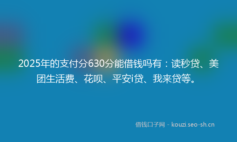2025年的支付分630分能借钱吗有：读秒贷、美团生活费、花呗、平安i贷、我来贷等。