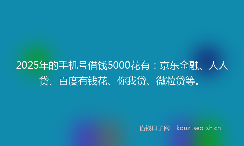 2025年的手机号借钱5000花有：京东金融、人人贷、百度有钱花、你我贷、微粒贷等。