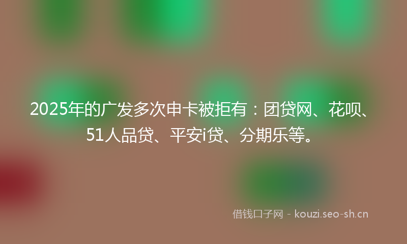 2025年的广发多次申卡被拒有：团贷网、花呗、51人品贷、平安i贷、分期乐等。