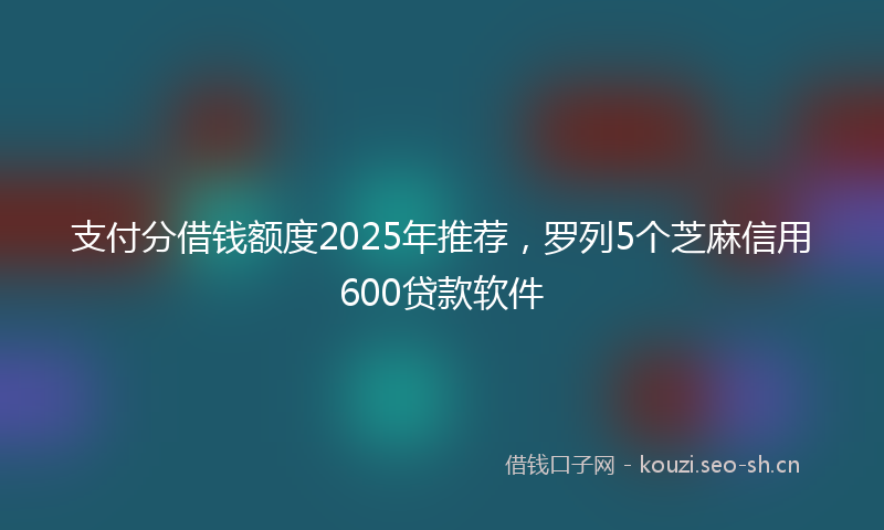 支付分借钱额度2025年推荐，罗列5个芝麻信用600贷款软件