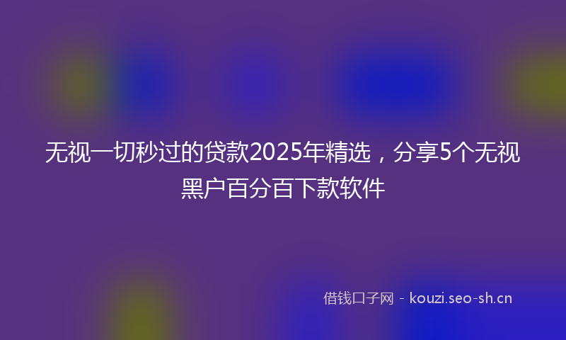 无视一切秒过的贷款2025年精选，分享5个无视黑户百分百下款软件
