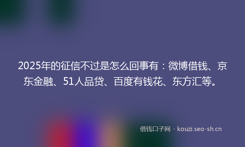 2025年的征信不过是怎么回事有：微博借钱、京东金融、51人品贷、百度有钱花、东方汇等。
