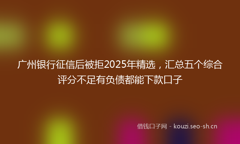广州银行征信后被拒2025年精选，汇总五个综合评分不足有负债都能下款口子
