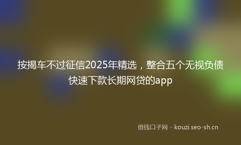 按揭车不过征信2025年精选，整合五个无视负债快速下款长期网贷的app