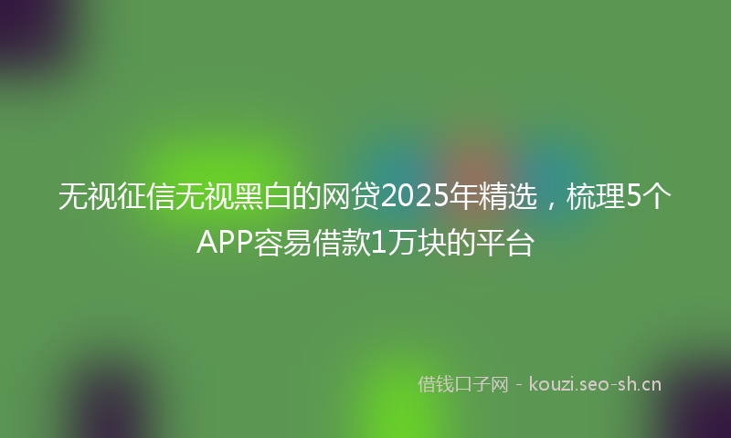 无视征信无视黑白的网贷2025年精选，梳理5个APP容易借款1万块的平台