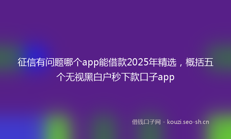 征信有问题哪个app能借款2025年精选，概括五个无视黑白户秒下款口子app
