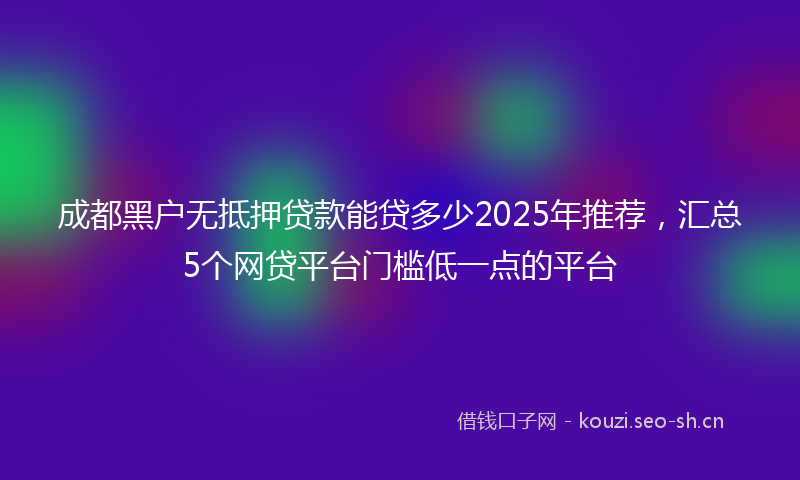 成都黑户无抵押贷款能贷多少2025年推荐，汇总5个网贷平台门槛低一点的平台