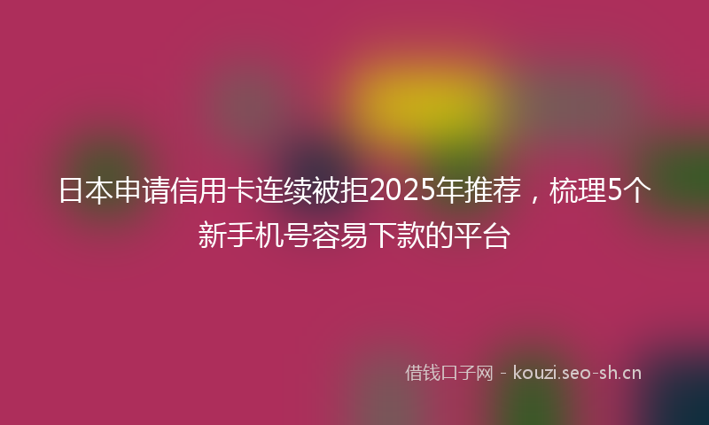日本申请信用卡连续被拒2025年推荐，梳理5个新手机号容易下款的平台
