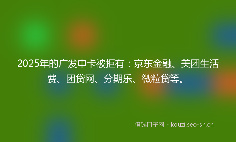 2025年的广发申卡被拒有：京东金融、美团生活费、团贷网、分期乐、微粒贷等。