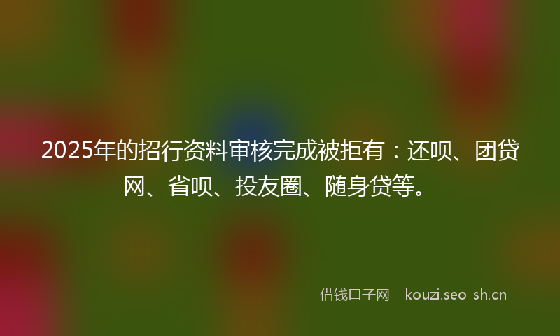 2025年的招行资料审核完成被拒有：还呗、团贷网、省呗、投友圈、随身贷等。