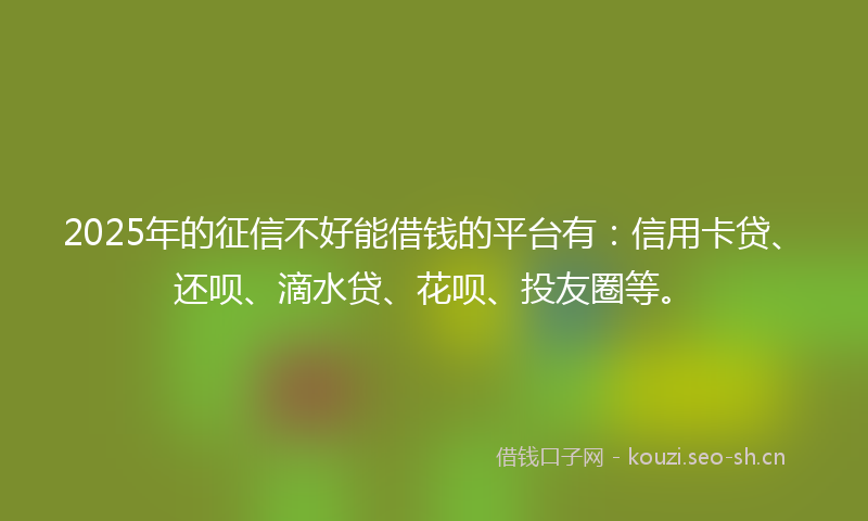 2025年的征信不好能借钱的平台有：信用卡贷、还呗、滴水贷、花呗、投友圈等。