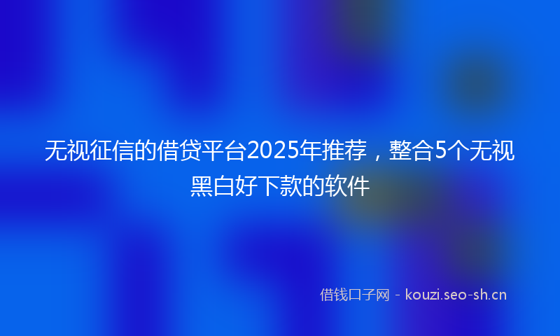 无视征信的借贷平台2025年推荐，整合5个无视黑白好下款的软件