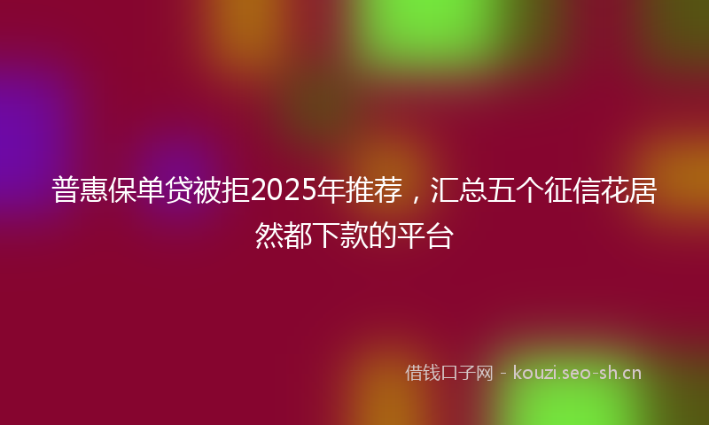 普惠保单贷被拒2025年推荐,汇总五个征信花居然都下款的平台