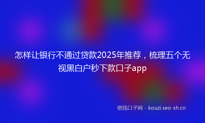 怎样让银行不通过贷款2025年推荐，梳理五个无视黑白户秒下款口子app