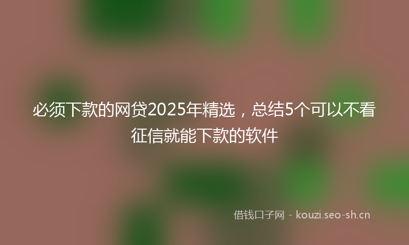 必须下款的网贷2025年精选,总结5个可以不看征信就能下款的软件
