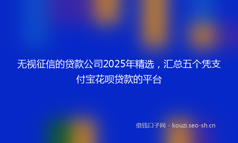 无视征信的贷款公司2025年精选，汇总五个凭支付宝花呗贷款的平台