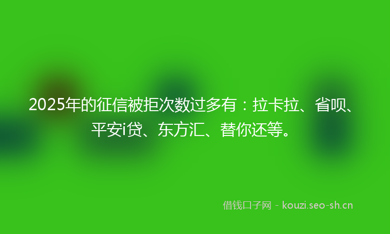 2025年的征信被拒次数过多有：拉卡拉、省呗、平安i贷、东方汇、替你还等。