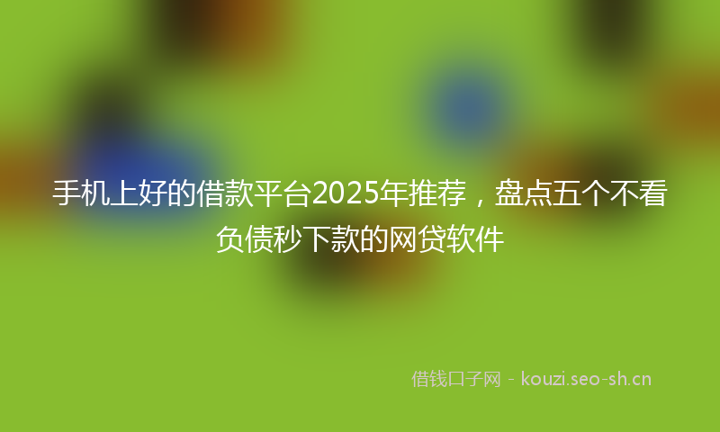 手机上好的借款平台2025年推荐，盘点五个不看负债秒下款的网贷软件