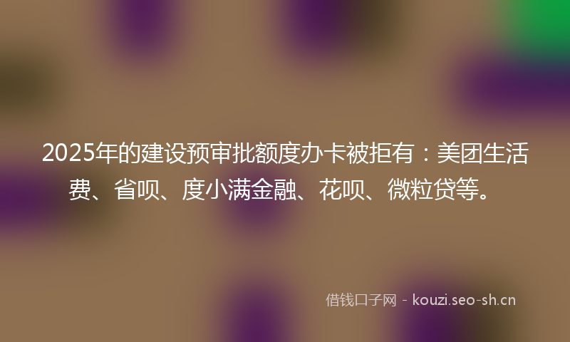 2025年的建设预审批额度办卡被拒有：美团生活费、省呗、度小满金融、花呗、微粒贷等。
