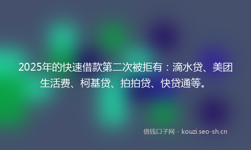 2025年的快速借款第二次被拒有：滴水贷、美团生活费、柯基贷、拍拍贷、快贷通等。