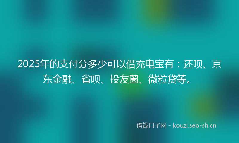 2025年的支付分多少可以借充电宝有：还呗、京东金融、省呗、投友圈、微粒贷等。
